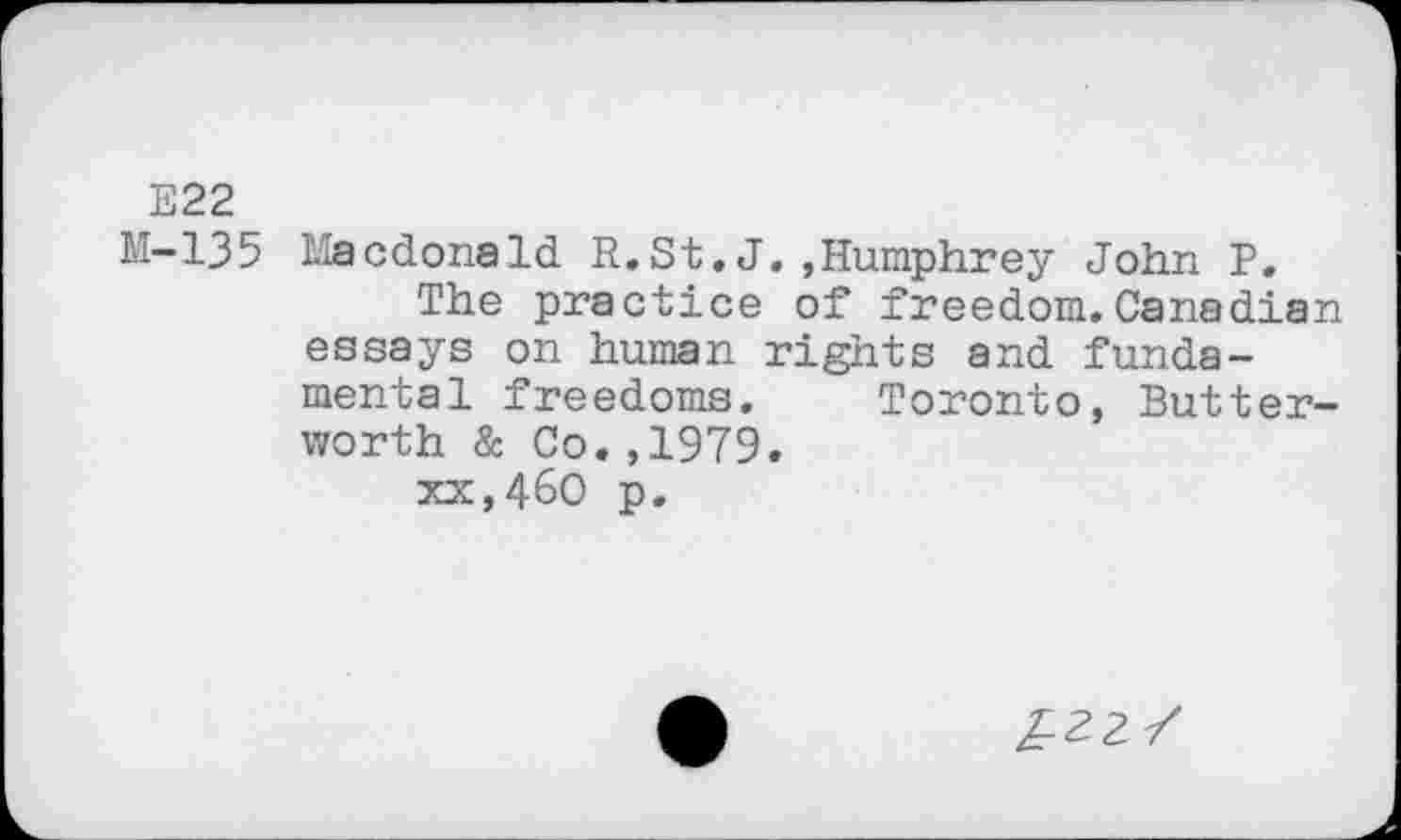 ﻿E22
M-135 Macdonald R.St.J.,Humphrey John P.
The practice of freedom.Canadian essays on human rights and fundamental freedoms. Toronto, Butterworth & Co.,1979.
xx,46O p.
£22/